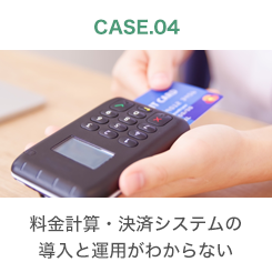 CASE.04 料金計算・決済システムの導入と運用がわからない